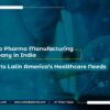 How a Pharma Manufacturing Company in India Supports Latin America’s Healthcare Needs